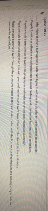 QUESTION 25 Why might be of an advantage for a bacterium trying to colonize the bladder or the intestines to be motile? Flage