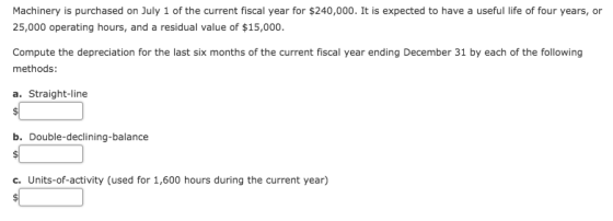 Machinery is purchased on July 1 of the current fiscal year for $240,000. It is expected to have a useful life of four years, or 25,000 operating hours, and a residual value of $15,000. Compute the depreciation for the last six months of the current fiscal year ending December 31 by each of the following methods: a. Straight-line b. Double-declining-balance c. Units-of-activity (used for 1,600 hours during the current year)