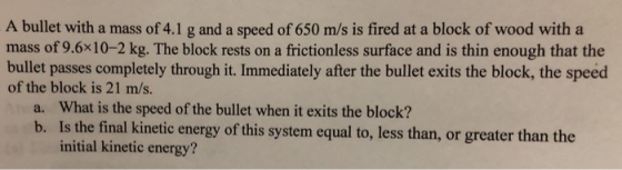 A bullet with a mass of 4.1 g and a speed of 650 m/s is fired at a block of wood with a mass of 9.6x10-2 kg. The block rests