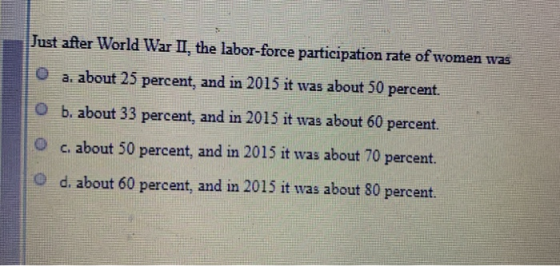Just after World War II, the labor-force participation rate of women was a. about 25 percent, and in 2015 it was about 50 per