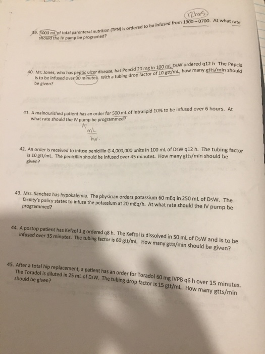 md of total parenteral nutrition (TPN) is ordered to be infused from 1900-0700. At what r should the IV pump be programed? 29. 3000 m2 pf total min should 40. Mr. Jones is to be infsas pepic lrdisease, has Pepcid 20 mg in 100 mL DsW ordered q12 h The a to be infused over 30 be given? minutes With a tubing drop factor of 10 gtt/mL, how many gtts/min s Amalnourished patient has an order for 500 ml of Intralipid 10% to be infused over 6 hours. At what rate should the IV pump be programmed? 41. mL hy 42. An order is received to infuse penicillin G 4,000,000 units in 100 mL of DsW q12 h. The tubing factor is 10 gtt/mL. The penicillin should be infused over 45 minutes. How many gtts/min should be given? 43. Mrs. Sanchez has hypokalemia. The physician orders potassium 60 mEq in 250 ml of DsW. The facilitys policy states to infuse the potassium at 20 mEq/h. At what rate should the IV pump be programmed? 44. A postop patient has Kefzol 1 g ordered q8 h. The Kefzol is dissolved in s0 mL of DsW and is to be infused over 35 minutes. The tubing factor is 60 gtt/mL. How many gtts/min should be given? 45. After a total hip replacement, a patient has an order for Toradol 60 mg IVPB q6 h over 15 minutes The Toradol is diluted in 25 mL of DsW. The tubing drop factor is 15 gtt/mL. How many gtts/min should be given?