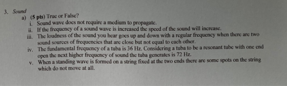 3. Sound a) (5 pts) True or False? i Sound wave does not require a medium to propagate. ii. If the frequency of a sound wave