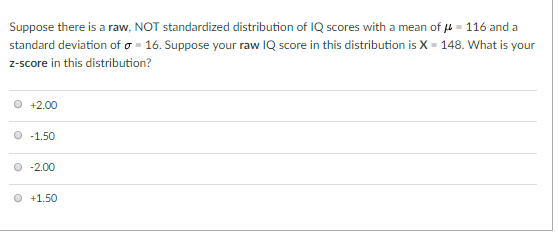 Suppose there is a raw. NOT standardized distribution of IQ scores with a mean of μ-116 and a standard deviation of σ-16. Suppose your raw IQ score in this distribution is X-148. What is your z-score in this distribution? O +2.00 0-1.50 O -2.00 О +1.50