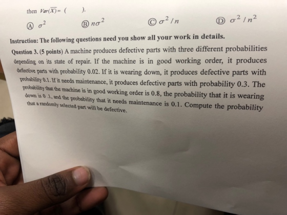 then Var(X)= ( na2 Instruction: The ollowing questions need you show all your work in details. Question 3. (5 points) A machine produces defective parts with three different probabilities depending on its state of repair. If the machine is in good working order, it produces defective parts with probability 0.02. If it is wearing down, it produces defective parts with roduces defective parts with probability 0.3. The probability 0.1.Hit needs maintenance, it p probability that the machine is in good working order is 0.8, the probability that it is wearing down is 0 1, and the probability that it needs maintenance is 0.1. Compute the probability that a randomly selected part will be defective.