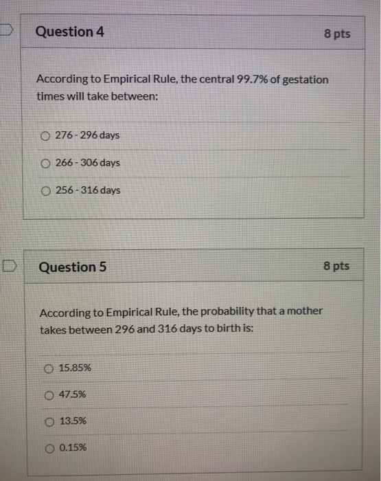 Question 4 8 pts According to Empirical Rule, the central 99.7% of gestation times will take between: O 276-296 days O 266-30