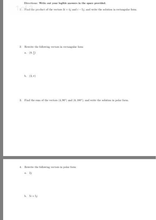 Write out your legible answers in the space provided. Find the prodact of the vectors 3i +4j and i -Sj, and write the solution in rectangular Som 2. Rewrite the following vectons in rectangular orm a. (8 ) b. (3,R Find the sum of the vectors (4, 90) and (6, 180), and write the soltion in polar orm Rewrite the following veetors in polar form a. 2 i+5