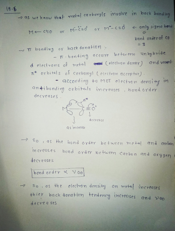 18.6 → as we know that me-u/ cqrbonyls inn volve in back bond in bond orderof co -. TT bonding ογ ba ck donation- - T -bonding ocede bcteveen Unhybrido d electrons of mtal elrchren donar and vocort Ts* orbital s orcarbonyi (erdr0 ที acceptor) according toMOT electvon densi ty in ci n +1 bonding orbitals İncreases i bondorder decrease S 生0 decreose → so qs the bond ord er between mete{ qnd cm lan im crecs es bond rder between Carbon and oxgen decreases bond order 。く ,vco So as the electron dey sita on metal increases thier back donate decreq se.s tendency increases and