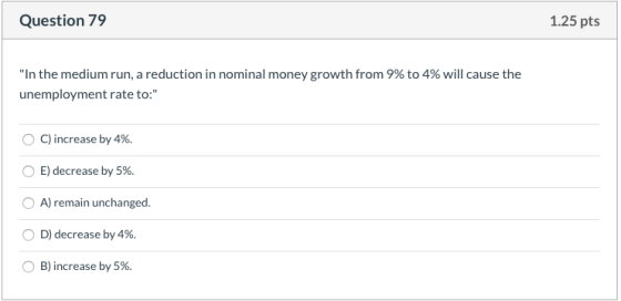 Question 79 1.25 pts In the medium run, a reduction in nominal money growth from 9% to 4% will cause the unemployment rate t