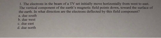 1·The electrons in the beam of a TV set initially move horizontally from west to east. The vertical component of the earths magnetic field points down, toward the surface of the earth. In what direction are the electrons deflected by this field component? a. due south b. due west c. due east d. due north