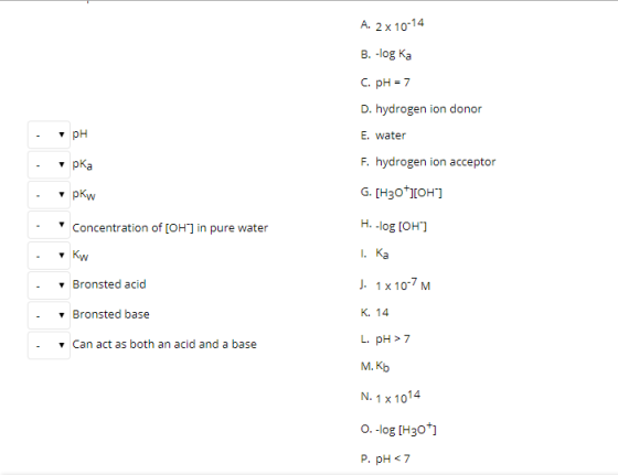 A. 2x 10-14 В. -log Ka C. pH 7 D. hydrogen ion donor рн E. water F. hydrogen ion acceptor рКа G. H30 OH т рКw H. -log [OH Con