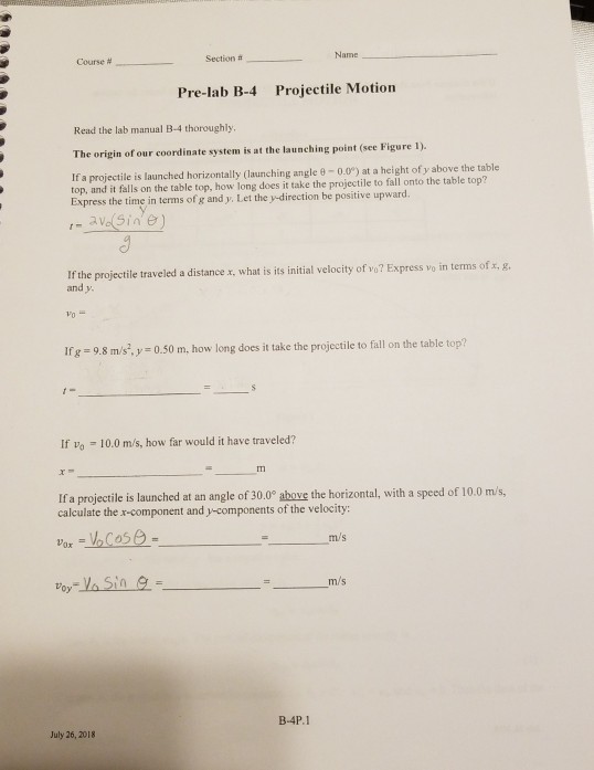 Course # Section # Name Pre-lab B-4 Projectile Motion Read the lab manual B-4 thoroughly The origin of our coordinate system is at the launching point (see Figure 1). If a projectile is launched horizontally (launching angle e-0.0) at a height of y above the table top, and it falls on the table top, how long does it take the projectile to fall onto the table top? Express the time in terms of g and y Let the y-direction be positive upward. If the projectile traveled a distance x, what is its initial velocity of vo? Express vo in terms of x, g. and y. Ifg 9.8 m/sy 0.50 m, how long does it take the projectile to fall on the table top? If vo-| 0.0 m/s, how far would it have traveled? Tm If a projectile is launched at an angle of 30.0° above the horizontal, with a speed of 10.0 m/s, calculate the x-component and y-components of the velocity: m/s voy-VaSin e m/s B-4P.1 July 26, 2018