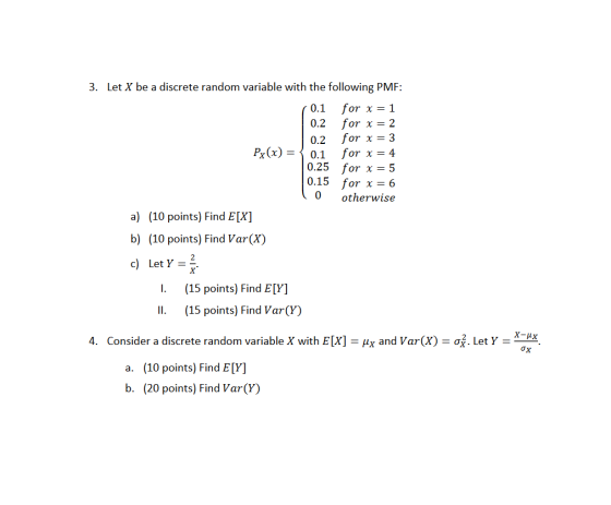 3. Let X be a discrete random variable with the following PMF: 0.1 for x 0.2 for 0.2 for x=3 Pg(x)=〈 0.1 for x=4 0.25 for x=5 0.15 for x=6 otherwise a) (10 points) Find E[X] b) (10 points) Find Var(X) c) Let Y-* I. (15 points) Find E[Y] II. (15 points) Find Var(Y) X-HX 4. Consider a discrete random variable X with E [X]-4x and Var(X) = σ. Let Y a. (10 points) Find E[Y] b. (20 points) Find Var(Y)