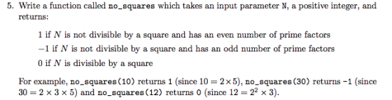 5. Write a function called no_squares which takes an input parameter N, a positive integer, and returns: 1 if N is not divisible by a square and has an even number of prime factors -1 if N is not divisible by a square and has an odd number of prime factors 0 if N is divisible by a square For example, no-squares (10) returns 1 (since 10 = 2x5), no-squares (30) returns-1 (since 30 = 2 × 3 × 5) and no-squares (12) returns 0 (since 12 = 22 x 3).