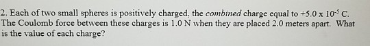 2. Each of two small spheres is positively charged, the combined charge equal to +5.0 x 10-3 C The Coulomb force between these charges is 1.0 N when they are placed 2.0 meters apart. What is the value of each charge?