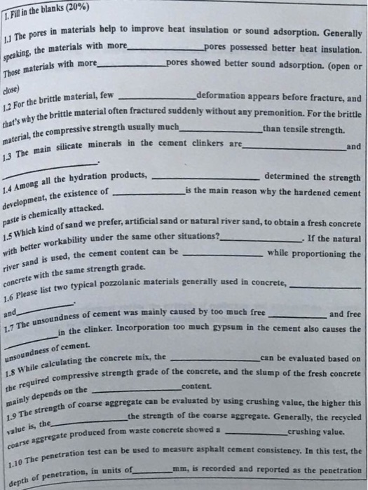 Fill in the blanks (20%) res in materials help to improve heat insulation or sound adsorption. Generally the materials with more pores possessed better heat insulation. res showed better sound adsorption. (open or Those materials with more close) 12 For the brittle material, few deformation appears before fracture, and by the brittle material often fractured suddenly without any premonition. For the brittle L, the compressive strength usually much than tensile strength. in silicate minerals in the cement clinkers are, and 4 Among all the hydration products development, the existence of paste determined the strength is the main reason why the hardened cement d of sand we prefer, artificial sand or natural river sand, to obtain a fresh conerete If the natural is chemically attacked. me other situations?_ r workability under the same other situations? with better sand is used, the cement content can be te with the same strength grade. while proportioning the t two typical pozolanic materials generally used in concrete, typical 1.6 Please list unsoundness of cement was mainly caused and free in the clinker. Incorporation too much gypsum in the cement also causes the 1.7 The unsoundness of cement. hile calculating the concrete mix, the can be evaluated based on ressive strength grade of the concrete, and the slump of the fresh concrete mainly depends on the reagth of coarse aggregate can be evalusted by using crushing value, the higher this the strength of the coarse aggregate. Generally, the reeycled rse aggregate produced from waste concrete showed a 1.10 The penetration depth of penetration, in units of crushing value. tion test can be used to measure asphalt cement consisteney. In this test, the mm, is recorded and reported as the penetration