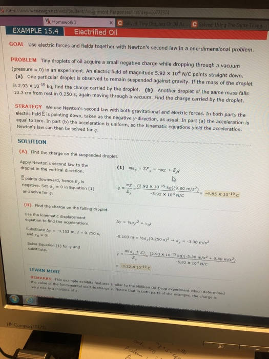 Homework1 EXAMPLE 15.4 Electrified Oil GOAL Use electric forces and fields together with Newtons second law in a one-dimensional problem. PROBLEM Tiny droplets of oil acquire a small negative charge while dropping through a vacuum (pressure = 0) in an experiment. An electric field of magnitude 5.92 x 104 N/C points straight down. (a) One particular droplet is observed to remain suspended against gravity. If the mass of the droplet is 2.93 x 10-15 kg, find the charge carried by the droplet. (b) Another droplet of the same mass falls 10.3 cm from rest in 0.250 s, again moving through a vacuum. Find the charge carried by the droplet. STRATEGY We use Newtons second law with both gravitational and electric forces. In both parts the electric field E is pointing down, taken as the negative y direction, as usual. In part (a) the acceleration is equal to zero. In part (b) the acceleration is uniform, so the kinematic equations yield the acceleration. Newtons law can then be solved for g. SOLUTION (A) Find the charge on the suspended droplet Apply Newtons second law to the (1) ma EE droplet in the vertical direction É points downward, hence Ey is negative. Set ay -0 in Equation (1) S2.93 x 1015 kg)9.80 m/s2) -4.85 x 10-19 C -5.92 x 104 N/C and solve for q (B) Find the charge on the falling droplet Use the kinematic displacement equation to find the acceleration: bulesinse by 103 m. 10.250 . -0.103 m-ha,(0.250 s)2 → α,--3.30 m/s2 and yo o: Solve Equation (1) for g and substitute m(ar + g). 10-15 kg)(-3.30 m/s,9.80m/s22 (2.93 X 5.92 × 104 N/C -3.22 x 10-19 C LEARN MORE REMARKS This example exhibits features similar to the Millikan Oil Drop experiment which determined the value of the fundamertal electric charge e. Notice that in both parts of the example, the charge is y nearly multiple of