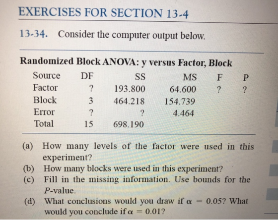EXERCISES FOR SECTION 13-4 13-34. Consider the computer output below. Randomized Block ANOVA: y versus Factor, Block Source DF Factor Block Error Total MS F P ? ?193.800 64.600 3 464.218 154.739 4.464 15 698.190 (a) How many levels of the factor were used in this experiment? (b) How many blocks were used in this experiment? (c) Fill in the missing information. Use bounds for the P-value. (d) what conclusions would you draw if α 0.05? What would you conclude if α 0.01 ?