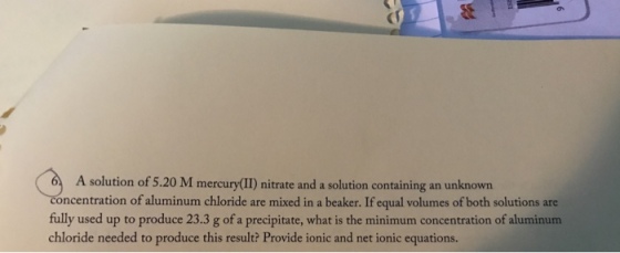 A solution of 5.20 M mercury(II) nitrate and a solution containing an unknown ncentration of aluminum chloride are mixed in a beaker. If equal volumes of both solutions are fully used up to produce 23.3 g of a precipitate, what is the minimum concentration of aluminum chloride needed to produce this result? Provide ionic and net ionic equations.