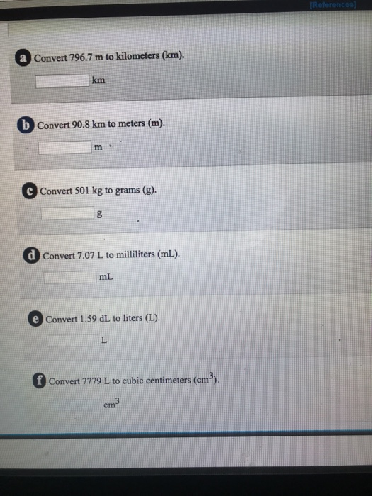 Convert 796.7 m to kilometers (km). km b Convert 90.8 km to meters (m). m t Convert 501 kg to grams (g). dConvert 7.07 L to milliliters (mL). mL Convert 1.59 dL to liters (L). f Convert 779 L to cubic centimeters (em3) cm