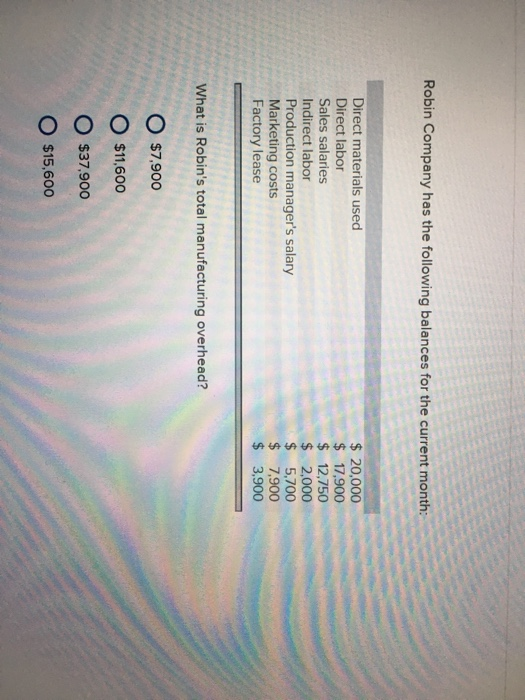 Robin Company has the following balances for the current month Direct materials used Direct labor Sales salaries Indirect labor Production managers salary Marketing costs Factory lease 20,000 $17,900 12,750 $ 2,000 $ 5,700 $7,900 $ 3,900 What is Robins total manufacturing overhead? O $7.900 O $11,600 O $37,900 O $15,600