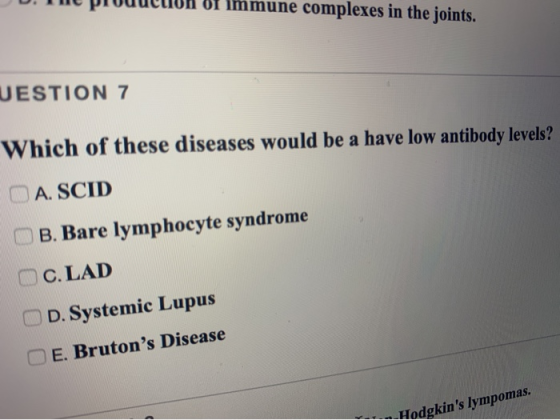 Bf Immune complexes in the joints. UESTION 7 Which of these diseases would be a have low antibody levels? A. SCID B. Bare lym