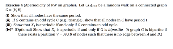 Exercise 4 (Aperiodicity of RW on graphs). Let (Xt)tz0 be a random walk on a connected graph G (V,E) (i) Show that all nodes have the same period. (ii) If G contains an odd cycle C (e.g., triangle), show that all nodes in C have period 1. (iii) Show that Xt is aperiodic if and only if G contains an odd cycle. (iv)* (Optional) Show that X, is aperiodic if and only if G is bipartite. (A graph G is bipartite if there exists a partitionV-AuB of nodes such that there is no edge between A and B.)