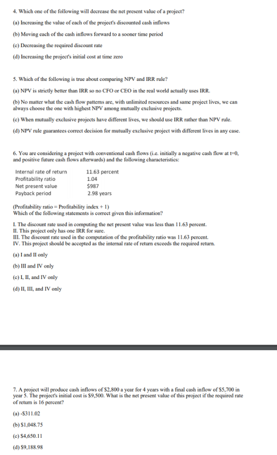 4. Which one of the following will decrease the net present value of a project? (a) Increasing the value of each of the projects discounted cash inflows (b) Moving each of the cash inflows forward to a sooner time period (c) Decreasing the required discount rate (d) Increasing the projects initial cost at time zero 5. Which of the following is true about comparing NPV and IRR rule? (a) NPV is strictly better than IRR so no CFO or CEO in the real world actually uses IRR. (b) No matter what the cash flow patterns are, with unlimited resources and same project lives, we can always choose the one with highest NPV among mutually exclusive projects. (c) When mutually exclusive projects have different lives, we should use IRR rather than NPV rule. (d) NPV rule guarantees correct decision for mutually exclusive project with different lives in any case 6. You are considering a project with conventional cash flows (i.e. initially a negative cash flow at t-0, and positive future cash flows afterwards) and the following characteristics: Internal rate of return Profitability ratio Net present value Payback period 11.63 percent 1.04 $987 2.98 years (Profitability ratio Profitability index + 1) Which of the following statements is correct given this information? I. The discount rate used in computing the net present value was less than 11.63 percent. II. This project only has one IRR for sure. III. The discount rate used in the computation of the profitability ratio was 11.63 percent. IV. This project should be accepted as the internal rate of return exceeds the required return. (a) I and II only (b) III and IV only (c) I, II, and IV only (d) II, III, and IV only 7. A project will produce cash inflows of $2,800 a year for 4 years with a final cash inflow of S5,700 in year 5. The projects initial cost is $9,500. What is the net present value of this project if the required rate of return is 16 percent? (a) -$311.02 (b) S1,048.75 (c) $4,650.11 (d) S9,188.98