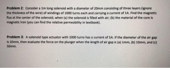 Problem 2: Consider a 1m long solenoid with a diameter of 20mm consisting of three layers (ignore the thickness of the wire) of windings of 1000 turns each and carrying a current of 1A. Find the magnetic flux at the center of the solenoid, when (a) the solenoid is filled with air; (b) the material of the core is magnetic iron (you can find the relative permeability in textbook). Problem 3: A solenoid type actuator with 1000 turns has a current of SA. If the diameter of the air gap is 10mm, then evaluate the force on the plunger when the length of air gap is (a) 1mm, (b) 10mm, and (c) 50mm.