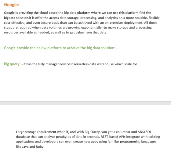 Google:- Google is providing the cloud based the big data platform where we can use this platform find the bigdata solution.it is offer the access data storage, processing, and analytics on a more scalable, flexible, cost-effective, and even secure basis than can be achieved with an on-premises deployment. All these steps are required when data volumes are growing exponentially-to make storage and processing resources available as needed, as well as to get value from that data. Google provide the below platform to achieve the big data solution : - Big query: - it has the fully managed low cost serverless data warehouse which scale for Large storage requirement when if, and With Big-Query, you get a columnar and ANSI SQL database that can analyze petabytes of data in seconds. REST-based APls integrate with existing applications and developers can even create new apps using familiar programming languages like Java and Ruby.