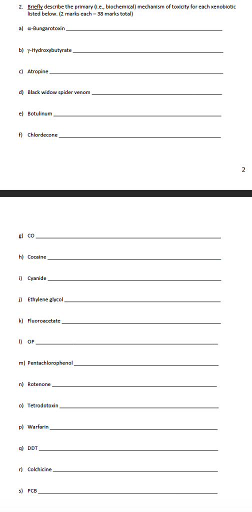 2. Briefly describe the primary (i.e, biochemical) mechanism of toxicity for each xenobiotic listed below. (2 marks each- 38 marks total) a) a-Bungarotoxin b) yHydroxybutyrate c) Atropine d) Black widow spider venom e) Botulinum f) Chlordecone g) CO h) Cocaine i) Cyanide j) Ethylene glycol k) Fluoroacetate D OP m) Pentachlorophenol n) Rotenone o) Tetrodotoxin p) Warfarin ) DDT r) Colchicine s) PCB