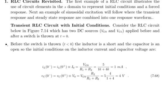 1. RLC Circuits Revisited. The first example of a RLC circuit illustrates the use of circuit elements in the s domain to represent initial conditions and a forced response. Next an example of sinusoidal excitation will follow where the transient response and steady state response are combined into one response waveform.. Transient RLC Circuit with Initial Conditions. Consider the RLC circuit below in Figure 7.14 which has two DC sources (Vco and V) applied before and after a switch is thrown at -o ., Before the switch is thrown (t<0) the inductor is a short and the capacitor is an open so the initial conditions on the inductor current and capacitor voltage are: =1mA , (7.68)
