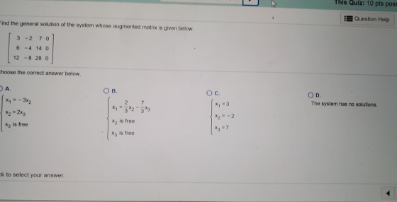 This Quiz: 10 pts poss Question Help Find the general solution of the system whose augmented matrix is given below. 3 -2 6 -4