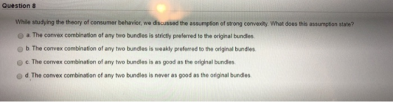 Question8 While studying the theory of consumer behavior, we discussed the assumption of strong convexity. What does this assumption state? O a The convex combination of any two bundles is strictly preferred to the original bundles O b. The convex combination of any two bundles is weakly preferred to the original bundles C. The convex combination of any two bundles is as good as the original bundles d. The convex combination of any two bundles is never as good as the original bundles