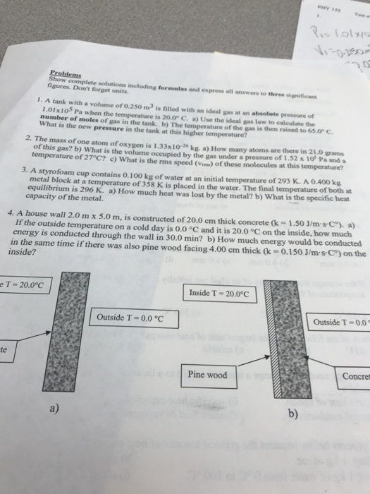 Lol 0-15 Show complete solutions including formulas and express all answers to three sig figures. Dont forget units. 1. A tank with a volume of o.250 m3 is filled with an ideal gas at an abrsolute pressure of 1.01x105 Pa when the temperature is 20.0 C. a) Use the ideal gas law to calculate the number of moles of gas in the tank. b) The temperature of the gas is then raised to 6 C 2. The mass of one atom of oxygen is 1.33x10-20 kg, a) How many atoms are there in 21.0as temperature of 27 C? c) What is the rms speed (Vms) of these molecules at this temperature? 3. A styrofoam cup contains 0.100 kg of water at an initial temperature of 293 K. A 0.400 kg What is the new pressure in the tank at this higher temperature? of this gas? b) What is the volume occupied by the gas under a pressure of 1.32 x 10 Pa and a metal block at a temperature of 358 K is placed in the water. The final temperature of both zt equilibrium is 296 K. a) How much heat was lost by the metal? b) What is the specific heat capacity of the metal. 4. A house wall 2.0 m x 5.0 m, is constructed of 20.0 em thick concrete (k 1.50 J/ms C).a If the outside temperature on a cold day is 0.0 C and it is 20.0 °C on the inside, how much energy is conducted through the wall in 30.0 min? b) How much energy would be conducted in the same time if there was also pine wood facing 4.00 cm thick (k-0.150 J/ms C) on the inside? e T 20.0°C Inside T-20.0°C Outside T-0.0 °C Outside T-0.0 te Pine wood Concret a) b)