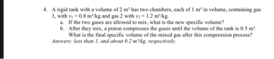 4. A rigid tank with a volume of 2 m has two chambers, each of 1 m in volume, containing gas 1, with v1-0.8 m3/kg and gas 2 with V2 = 1.2 m3/kg. a. If the two gases are allowed to mix, what is the new specific volume? b. After they mix, a piston compresses the gases until the volume of the tank is 0.5 m What is the final specific volume of the mixed gas after this compression process? Answers: less than 1, and about 0.2 mlkg, respectively.