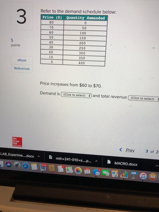 Refer to the demand schedule below: 3 Price ($) Quantity demanded 80 70 60 50 40 30 20 10 50 100 150 200 250 300 350 400 5 points eBook References Price increases from $60 to $70 Demand is (Click to select)and total revenue (Click to select) Mc Graw Hill <Prev 3012. LAB-Experime docx ︿ mth+241-010+s..npa h A MACRO.docx