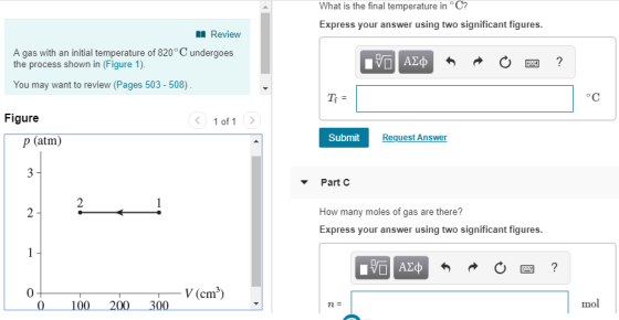 What is the final temperature in C? Express your answer using two significant figures Review A gas with an initial temperature of 820 ° C undergoes the process shown in (Figure 1). You may want to review (Pages 503 - 508) Figure 1 of 1 Submit Request Answer p (atm) 3 Part C How many moles of gas are there? Express your answer using two significant figures 0 V (cm3) 100 2 300 mol
