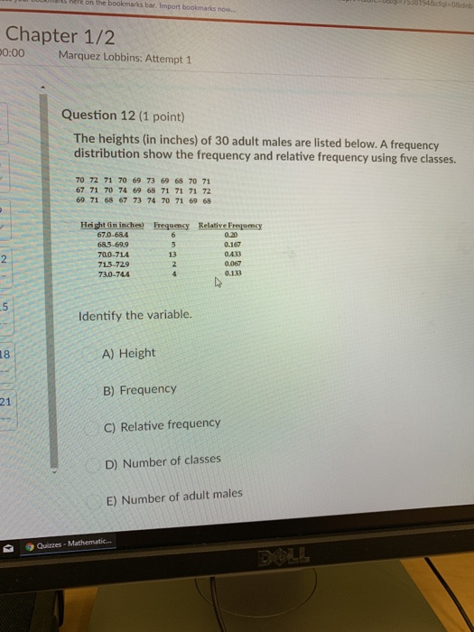 s Rele on the bookmarks bar. Import boolkmarks now Chapter 1/2 0:00Marquez Lobbins: Attempt 1 Question 12 (1 point) The heights (in inches) of 30 adult males are listed below. A frequency distribution show the frequency and relative frequency using five classes. 70 72 71 70 69 73 69 68 70 71 67 71 70 74 69 68 71 71 71 72 69 71 68 67 73 74 70 71 69 68 Hight (in inches) Frequency Relative Frequency 670-684 685-69.9 70.0-714 715-729 730-74A 0.20 0.167 0.433 0.067 0.133 13 Identify the variable. A) Height B) Frequency C) Relative frequency D) Number of classes E) Number of adult males 18 21 Quizzes Mathematic