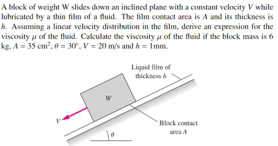 A block of weight W slides down an inclined plane with a constant velocity V while lubricated by a thin film of a fluid. The film contact area is A and its thickness is h. Assuming a linear velocity distribution in the film, derive an expression for the viscosity ? of the fluid. Calculate the viscosity ? of the fluid if the block mass is 6 kg, A = 35 cm, , ? = 30°, V = 20 m/s and h = 1 mm. Liquid film of thickness h Block contact area A