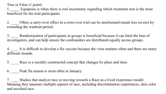 True or False (1 point) 1 Equipoise is when there is real uncertainty regarding which treatment arm is the most beneficial for the trial participants. Often, a carry-over effect in a cross over trial can be ameliorated (made less severe) by extending the washout period. Randomization of participants in groups is beneficial because it can limit the bias of investigators, and can help ensure the confounders are distributed equally across groups. 4. It is difficult to develop a flu vaccine because the virus mutates often and there are many different strands. 5 Race is a socially constructed concept that changes by place and time. 6.--Peak flu season is most often in January. Meaning they measure multiple aspects of race, including discrimination experiences, skin color Studies that analyze race or moving towards a Race as a lived experience model and ascribed race.