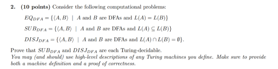 2. (10 points) Consider the following computational problems: EQDFA = {(A,B) | A and B are DFAs and L(A) = L(B)) SUBDFA = {(A,B) | A and B are DFAs and L(A) L(B)) DISJDFA = {(A,B) | A and B are DFAs and L(A) L(B) = } Prove that SUBDFA and DISJDFA are each Turing-decidable. You may (and should) use high-level descriptions of any Turing machines you define. Make sure to provide both a machine definition and a proof of correctness.