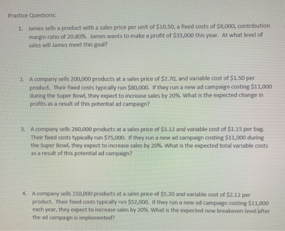 Practice Questions: 1. James sells a product with a sales price per unit of $10.50, a fixed costs of $8,000, contribution mar