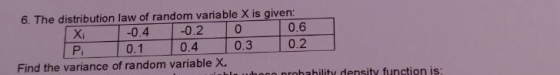 6. The distribution law of random variable X is given -0.4 |-0.2 |0 0.1 0.4 0.3 0 0.6 0.2 Pi Find the variance of random variable X. nrohahility density function is: