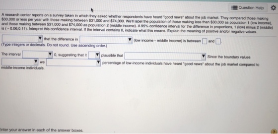 Question Help A research center reports on a survey taken in which they asked whether respondents have heard good news about the job market. The $30,000 or less per year with those making between $31,000 and $74,000. Well label the population of those making less than $30,000 as population 1 (low income), and those making between $31,000 and S74,000 as population 2 (middle income). A 95% confidence interval for the difference in proportions, 1 ow mns 2 is (-0.06,0.11). Interpret this confidence interval. If the interval contains O, indicate what this means. Explain the meaning of positive andor negative values. (middle) that the difference in low income-middle income) is betweenand (Type integers or decimals. Do not round. Use ascending order.) V o, suggesting that itplausible that Since he boundar vabues The interval we percentage of low-income individuals have heard good news about the job market compared to middle-income individuals. nter your answer in each of the answer boxes