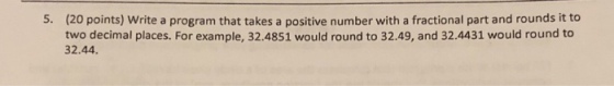 (20 points) Write a program that takes a positive number with a fractional part and rounds it to two decimal places. For example, 32.4851 would round to 32.49, and 32.4431 would round to 32.44 5.