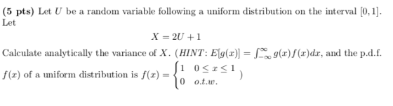 (5 pts) Let U be a random variable following a uniform distribution on the interval [0,1 Let Calculate analytically the variance of X. (HINT: E g(x)f(x)dx, and the p.d.f. 10SzSI 0 o.t.w. f(x) of a uniform distribution is f(x) =