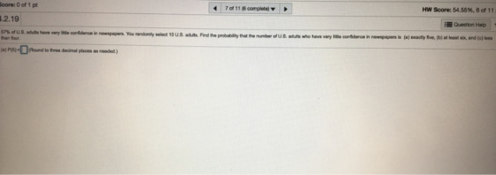 core: 0 of 1 pt 7of11(6complete) ▼ HW Score: 54.55%, 6 of 11 2.19 Question Help n newspapers. You randomly select 10 U.S. aduts. Find the probability that the number of U.S. adults whe have very litle conidence in newepapers is (a) exactly five, (b) at least six, and (e)le han four PS(Round to tree decimal places as needed)