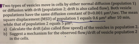 Two types of vesides move in cll y ether normal diffusion (population 1) or diffusion with drift (population 2; drift is also called flow). Both vesicle populations have the same diffusion constant of D-0001 μm2/sec. The mean square displacement (MSD) of population 1 equals 0.6 um2 after 10 min, while that ofpopulation 2 equals 5 μm . a) Calculate the drift (also called flow speed) of the vesicles in population 2. b) Suggest a mechanism for the observed flow/drift of vesicle population 2 in the cells.