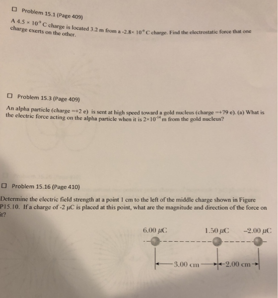 O Problem 15.1 (Page 409) A 45x 109 C charge is located charge exerts on the other. 5.2 m from a-28 10c charge. Find the electrostatic force that one Problem 15.3 (Page 409) alpha particle (charge +2 e) is sent at high speed toward a gold nucleus (charge+79 e) (a) What is the electric force acting on the alpha particle when it is 2x10 m from the gold nucleus? Problem 15.16 (Page 410) Determine the electric field strength at a point 1 cm to the left of the middle charge shown in Figure P 15. 10. If a charge of-2 μC is placed at this point, what are the magnitude and direction of the force on it? 6.00 uC 1.5010, -2.00 3.00 cm 2.00 cm