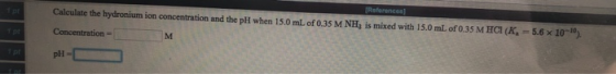 Calculate the hydronium ion concentration and the pH when 15.0 mL of 0.35 M NH, is mixed with 15.0 ml. of 0.35 M HCI (K Conce